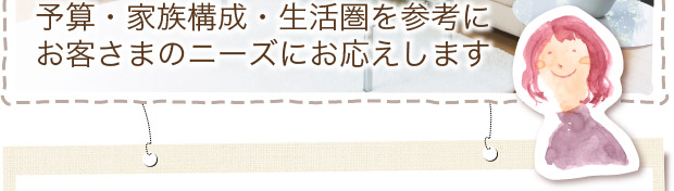 予算・家族構成・生活圏を参考に お客さまのニーズにお応えします