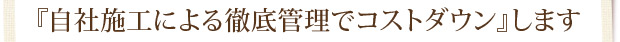 『自社施工による徹底管理でコストダウン』します